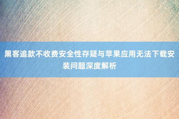 黑客追款不收费安全性存疑与苹果应用无法下载安装问题深度解析
