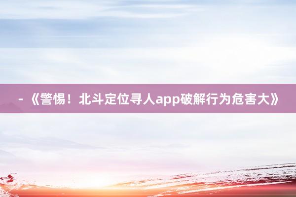 - 《警惕！北斗定位寻人app破解行为危害大》
